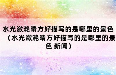 水光潋滟晴方好描写的是哪里的景色（水光潋滟晴方好描写的是哪里的景色 新闻）